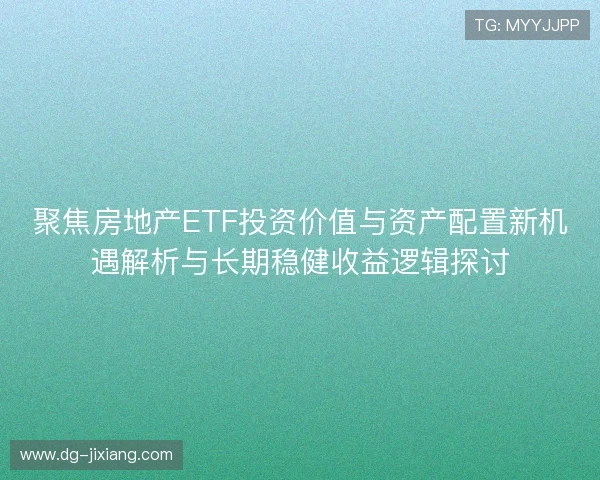 聚焦房地产ETF投资价值与资产配置新机遇解析与长期稳健收益逻辑探讨